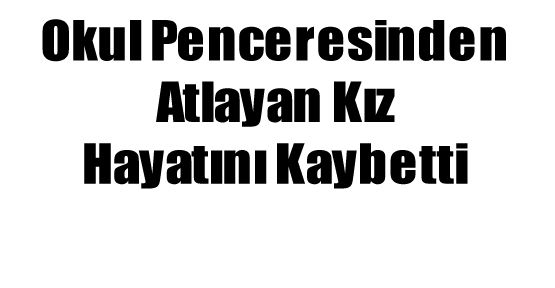 OKUL PENCERESİNDEN ATLAYAN GENÇ KIZ HAYATINI KAYBETTİ