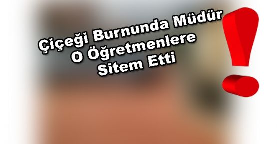 ÇİÇEĞİ BURNUNDA MÜDÜR “O ÖĞRETMENLERE“ SİTEM ETTİ